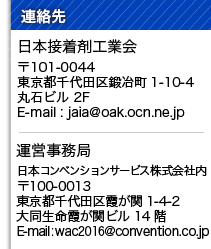 連絡先：
日本接着剤工業会
〒101-0044　
東京都千代田区鍛冶町1-10-4
丸石ビル 2F
E-mail : jaia@oak.ocn.ne.jp

運営事務局
日本コンベンションサービス株式会社内
〒100-0013 
東京都千代田区霞が関1-4-2
大同生命霞が関ビル14階
E-mail : wac2016@convention.co.jp